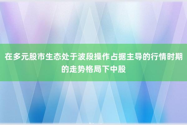 在多元股市生态处于波段操作占据主导的行情时期的走势格局下中股