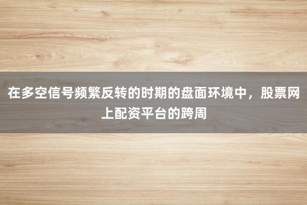 在多空信号频繁反转的时期的盘面环境中，股票网上配资平台的跨周
