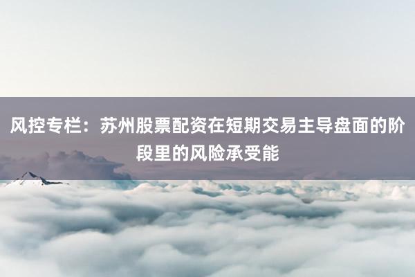 风控专栏：苏州股票配资在短期交易主导盘面的阶段里的风险承受能