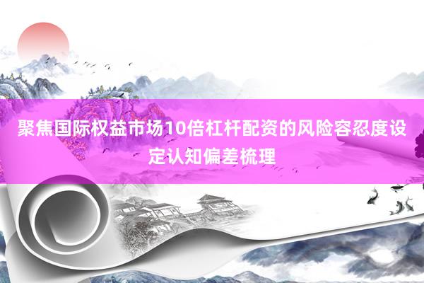聚焦国际权益市场10倍杠杆配资的风险容忍度设定认知偏差梳理