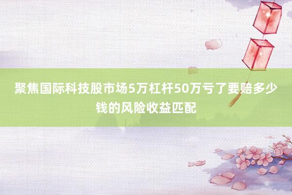 聚焦国际科技股市场5万杠杆50万亏了要赔多少钱的风险收益匹配
