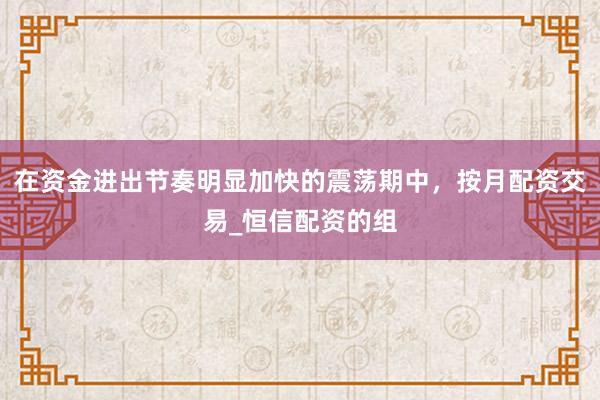在资金进出节奏明显加快的震荡期中，按月配资交易_恒信配资的组