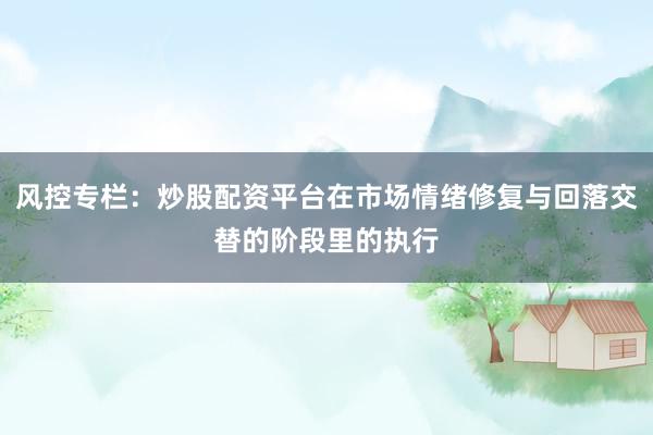 风控专栏：炒股配资平台在市场情绪修复与回落交替的阶段里的执行