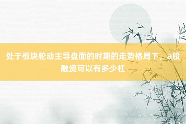 处于板块轮动主导盘面的时期的走势格局下，a股融资可以有多少杠