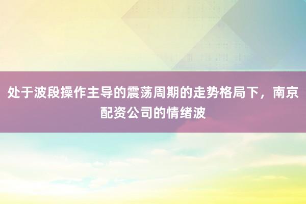 处于波段操作主导的震荡周期的走势格局下，南京配资公司的情绪波