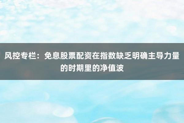 风控专栏：免息股票配资在指数缺乏明确主导力量的时期里的净值波