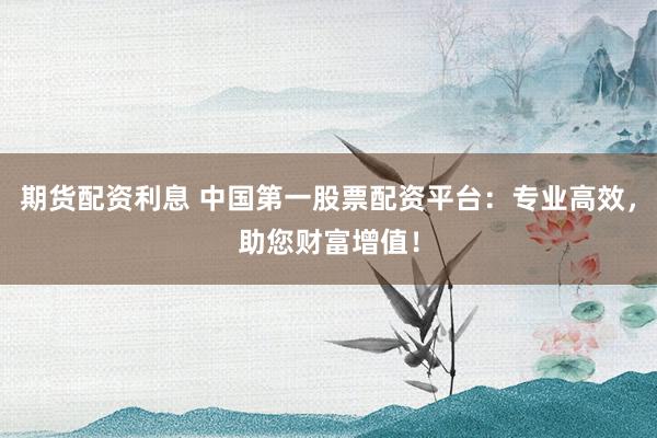 期货配资利息 中国第一股票配资平台：专业高效，助您财富增值！