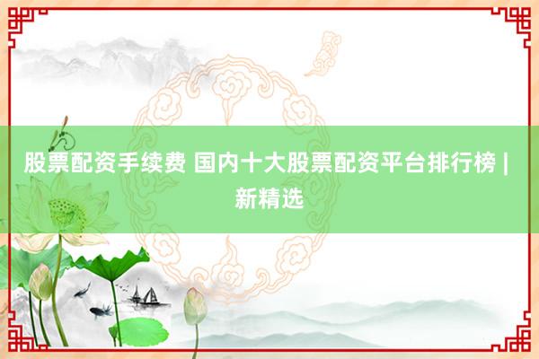 股票配资手续费 国内十大股票配资平台排行榜 | 新精选