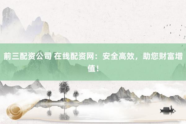 前三配资公司 在线配资网：安全高效，助您财富增值！