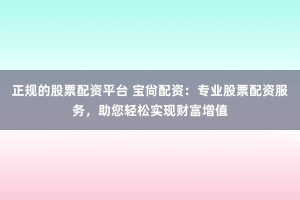 正规的股票配资平台 宝尙配资：专业股票配资服务，助您轻松实现财富增值