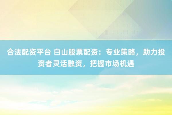 合法配资平台 白山股票配资：专业策略，助力投资者灵活融资，把握市场机遇