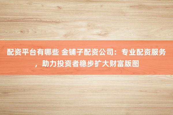 配资平台有哪些 金铺子配资公司：专业配资服务，助力投资者稳步扩大财富版图