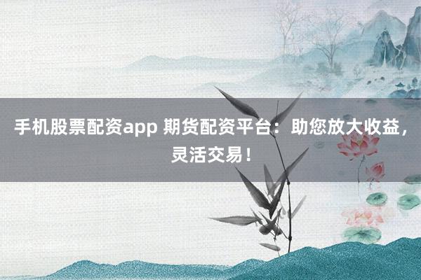 手机股票配资app 期货配资平台：助您放大收益，灵活交易！