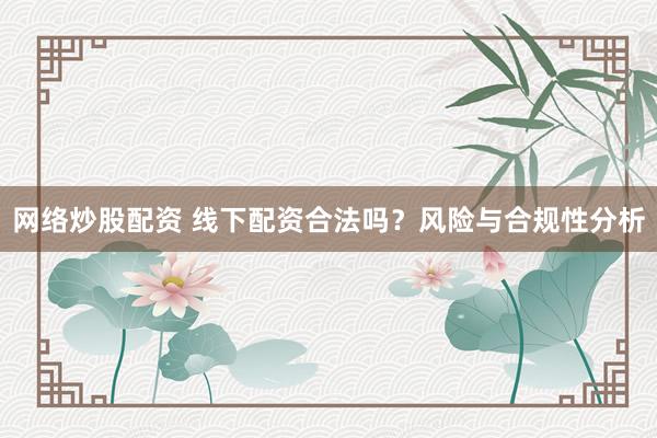 网络炒股配资 线下配资合法吗？风险与合规性分析