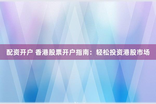 配资开户 香港股票开户指南：轻松投资港股市场