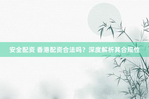 安全配资 香港配资合法吗？深度解析其合规性