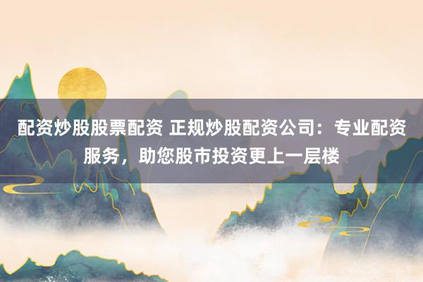 配资炒股股票配资 正规炒股配资公司：专业配资服务，助您股市投资更上一层楼