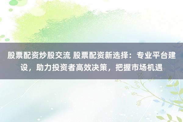 股票配资炒股交流 股票配资新选择：专业平台建设，助力投资者高效决策，把握市场机遇