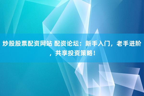炒股股票配资网站 配资论坛：新手入门，老手进阶，共享投资策略！