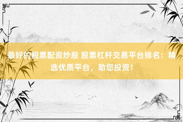 最好的股票配资炒股 股票杠杆交易平台排名：精选优质平台，助您投资！