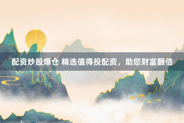配资炒股爆仓 精选值得投配资，助您财富翻倍