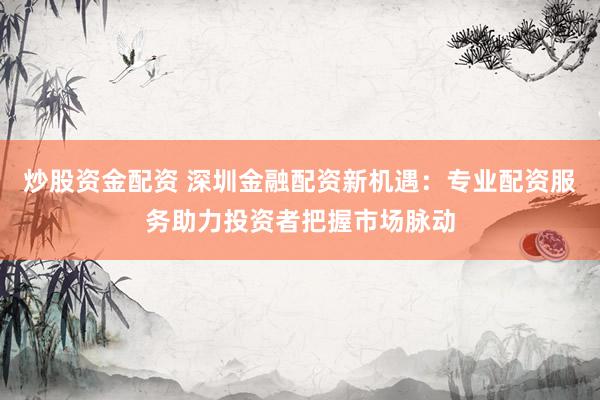 炒股资金配资 深圳金融配资新机遇：专业配资服务助力投资者把握市场脉动