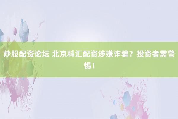 炒股配资论坛 北京科汇配资涉嫌诈骗？投资者需警惕！