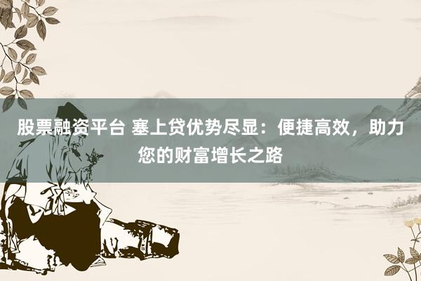 股票融资平台 塞上贷优势尽显：便捷高效，助力您的财富增长之路