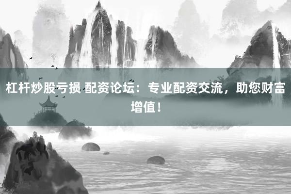 杠杆炒股亏损 配资论坛：专业配资交流，助您财富增值！