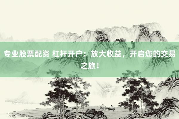 专业股票配资 杠杆开户：放大收益，开启您的交易之旅！