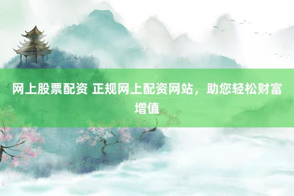 网上股票配资 正规网上配资网站，助您轻松财富增值