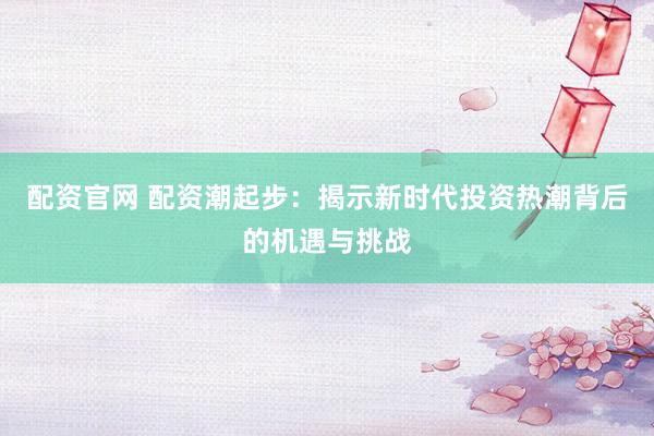 配资官网 配资潮起步：揭示新时代投资热潮背后的机遇与挑战