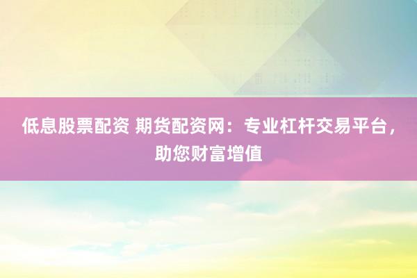 低息股票配资 期货配资网：专业杠杆交易平台，助您财富增值