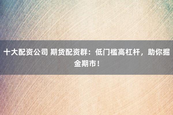 十大配资公司 期货配资群：低门槛高杠杆，助你掘金期市！