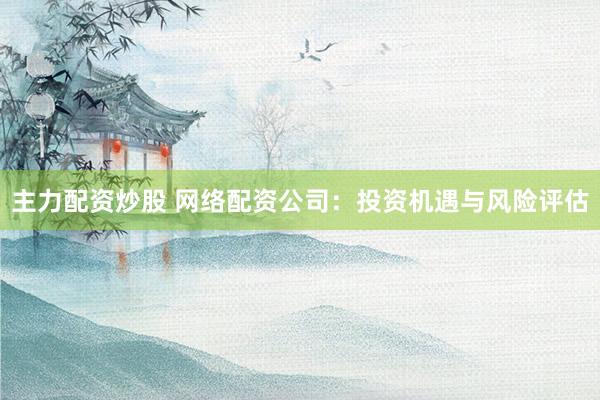 主力配资炒股 网络配资公司：投资机遇与风险评估