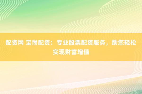 配资网 宝尙配资：专业股票配资服务，助您轻松实现财富增值