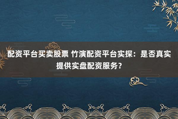 配资平台买卖股票 竹演配资平台实探：是否真实提供实盘配资服务？