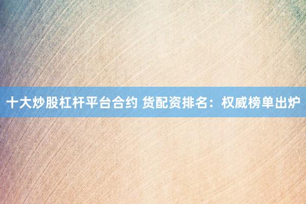 十大炒股杠杆平台合约 货配资排名：权威榜单出炉