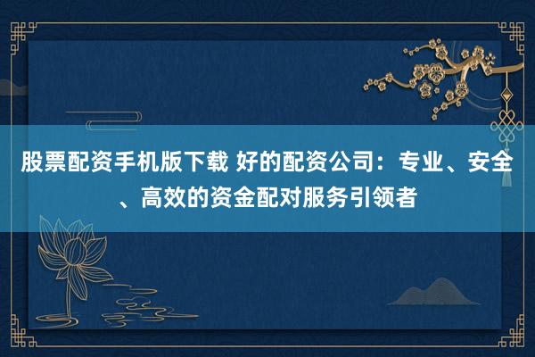 股票配资手机版下载 好的配资公司：专业、安全、高效的资金配对服务引领者